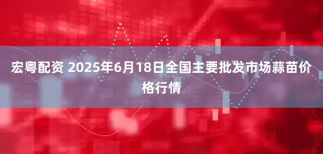宏粤配资 2025年6月18日全国主要批发市场蒜苗价格行情