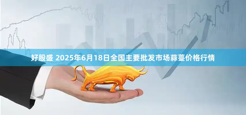 好股盛 2025年6月18日全国主要批发市场蒜薹价格行情