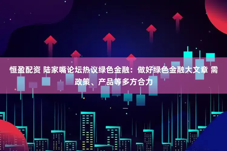 恒盈配资 陆家嘴论坛热议绿色金融：做好绿色金融大文章 需政策、产品等多方合力