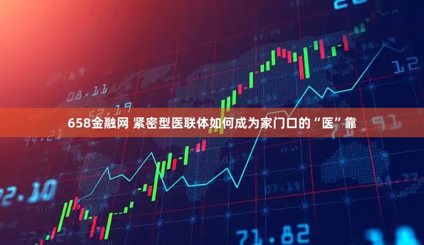 658金融网 紧密型医联体如何成为家门口的“医”靠