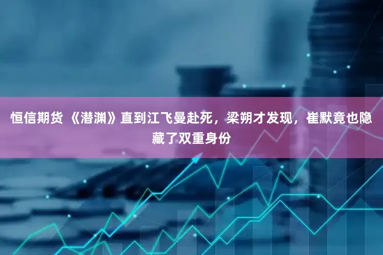 恒信期货 《潜渊》直到江飞曼赴死，梁朔才发现，崔默竟也隐藏了双重身份
