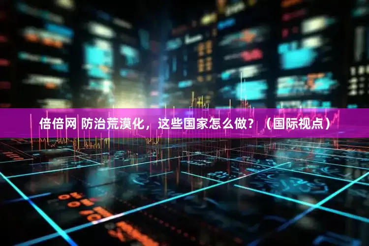 倍倍网 防治荒漠化，这些国家怎么做？（国际视点）