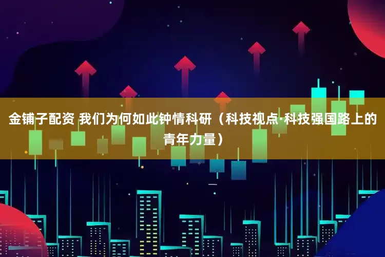 金铺子配资 我们为何如此钟情科研（科技视点·科技强国路上的青年力量）