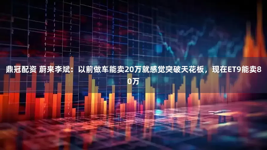 鼎冠配资 蔚来李斌：以前做车能卖20万就感觉突破天花板，现在ET9能卖80万