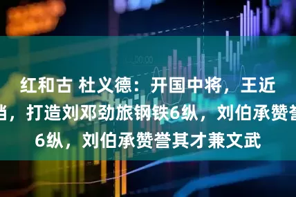 红和古 杜义德：开国中将，王近山的黄金搭档，打造刘邓劲旅钢铁6纵，刘伯承赞誉其才兼文武