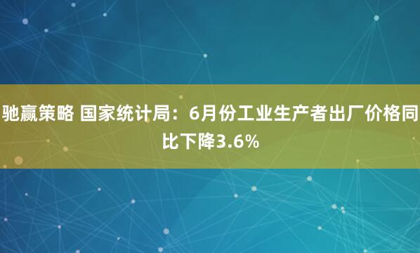 驰赢策略 国家统计局：6月份工业生产者出厂价格同比下降3.6%