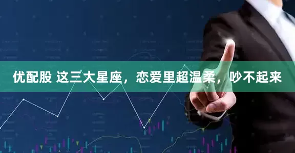 优配股 这三大星座，恋爱里超温柔，吵不起来