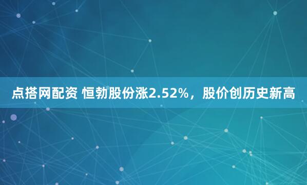 点搭网配资 恒勃股份涨2.52%，股价创历史新高