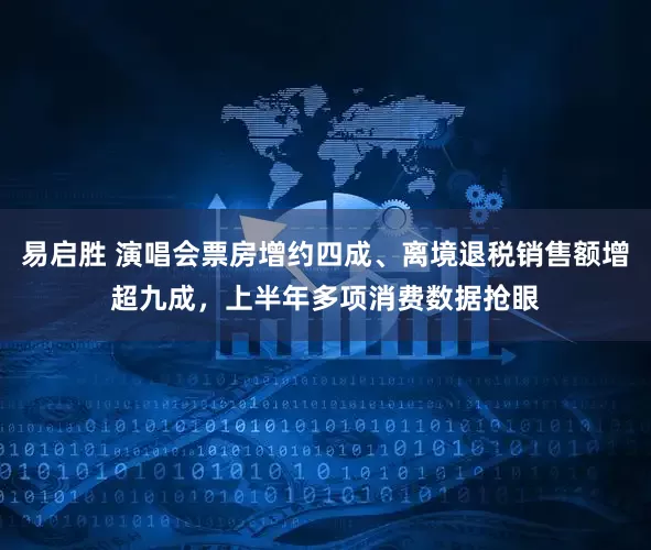 易启胜 演唱会票房增约四成、离境退税销售额增超九成，上半年多项消费数据抢眼