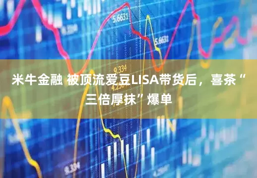 米牛金融 被顶流爱豆LISA带货后，喜茶“三倍厚抹”爆单