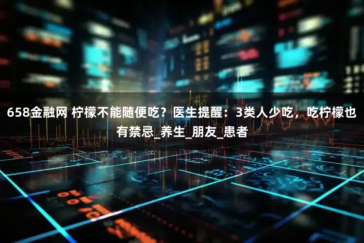 658金融网 柠檬不能随便吃？医生提醒：3类人少吃，吃柠檬也有禁忌_养生_朋友_患者