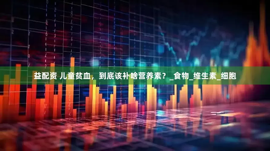 益配资 儿童贫血，到底该补啥营养素？_食物_维生素_细胞