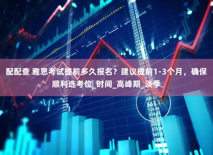 配配查 雅思考试提前多久报名？建议提前1-3个月，确保顺利选考位_时间_高峰期_淡季