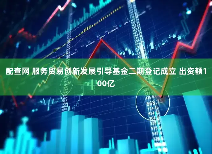 配查网 服务贸易创新发展引导基金二期登记成立 出资额100亿