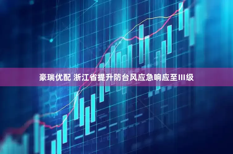 豪瑞优配 浙江省提升防台风应急响应至Ⅲ级