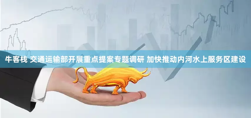 牛客栈 交通运输部开展重点提案专题调研 加快推动内河水上服务区建设