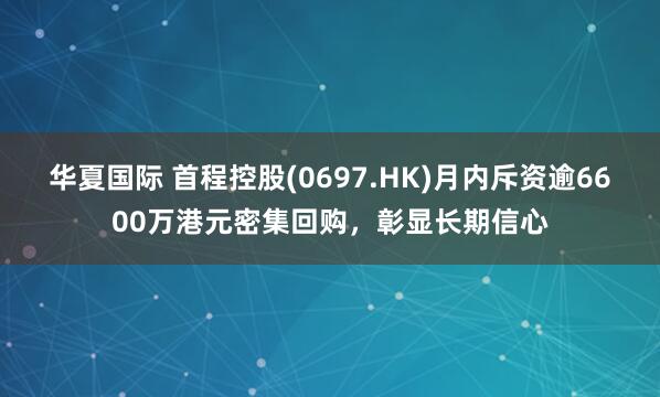 华夏国际 首程控股(0697.HK)月内斥资逾6600万港元密集回购，彰显长期信心