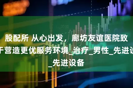 股配所 从心出发，廊坊友谊医院致力于营造更优服务环境_治疗_男性_先进设备