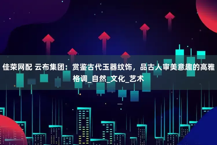 佳荣网配 云布集团：赏鉴古代玉器纹饰，品古人审美意趣的高雅格调_自然_文化_艺术