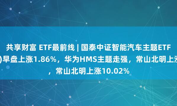 共享财富 ETF最前线 | 国泰中证智能汽车主题ETF(159889)早盘上涨1.86%，华为HMS主题走强，常山北明上涨10.02%