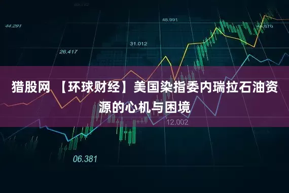 猎股网 【环球财经】美国染指委内瑞拉石油资源的心机与困境