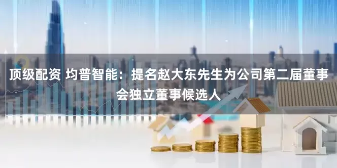 顶级配资 均普智能：提名赵大东先生为公司第二届董事会独立董事候选人