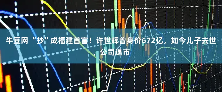 牛豆网 “抄”成福建首富！许世辉曾身价672亿，如今儿子去世、公司退市