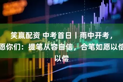 笑赢配资 中考首日丨雨中开考，愿你们：提笔从容自信，合笔如愿以偿