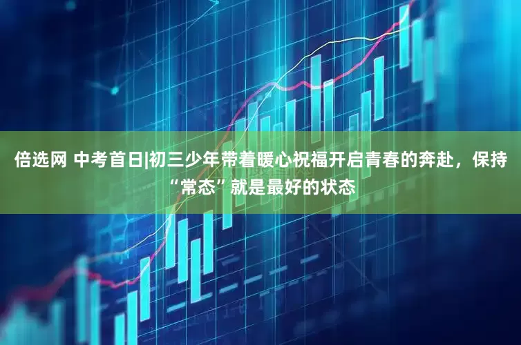 倍选网 中考首日|初三少年带着暖心祝福开启青春的奔赴，保持“常态”就是最好的状态
