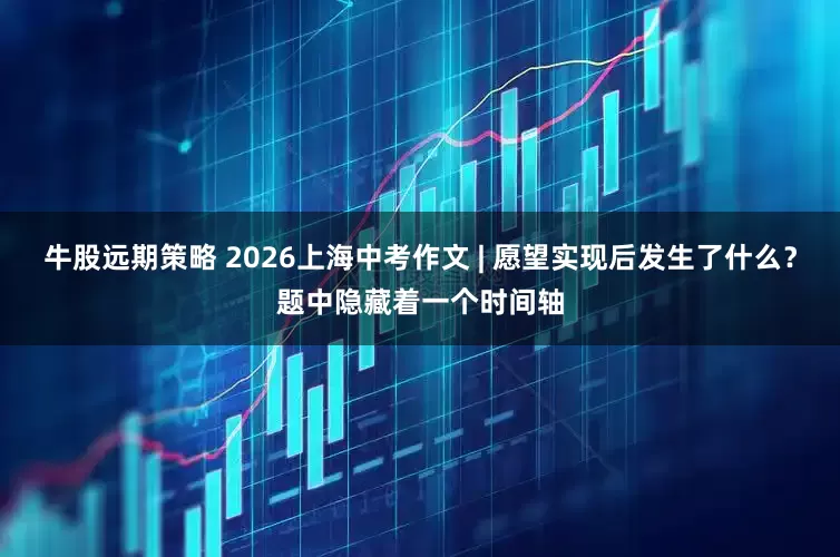 牛股远期策略 2026上海中考作文 | 愿望实现后发生了什么？题中隐藏着一个时间轴