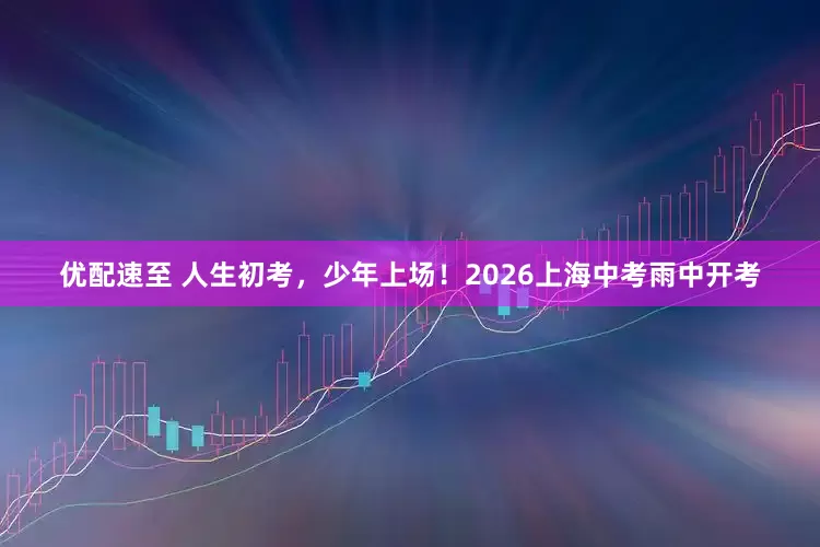 优配速至 人生初考，少年上场！2026上海中考雨中开考